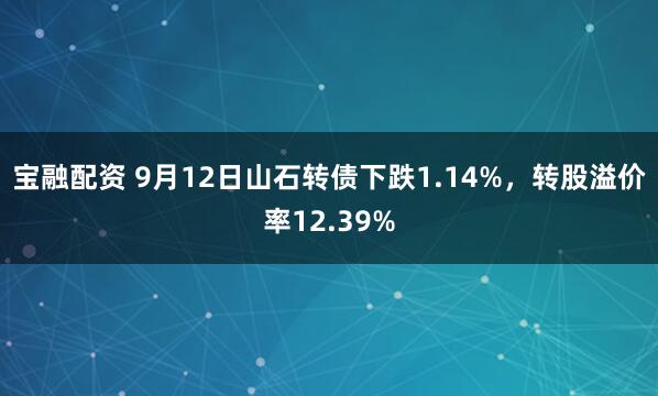 宝融配资 9月12日山石转债下跌1.14%，转股溢价率12.39%