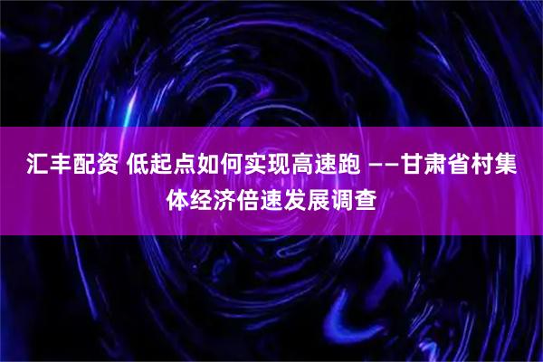汇丰配资 低起点如何实现高速跑 ——甘肃省村集体经济倍速发展调查