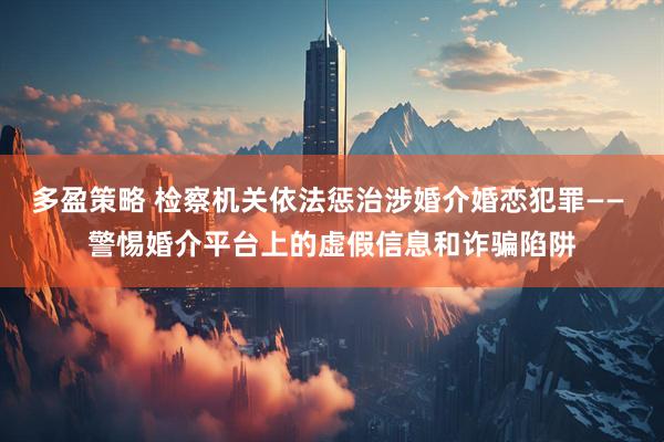 多盈策略 检察机关依法惩治涉婚介婚恋犯罪—— 警惕婚介平台上的虚假信息和诈骗陷阱
