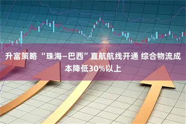 升富策略 “珠海—巴西”直航航线开通 综合物流成本降低30%以上