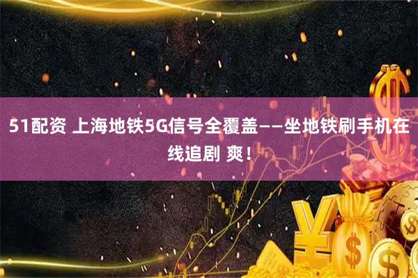 51配资 上海地铁5G信号全覆盖——坐地铁刷手机在线追剧 爽！