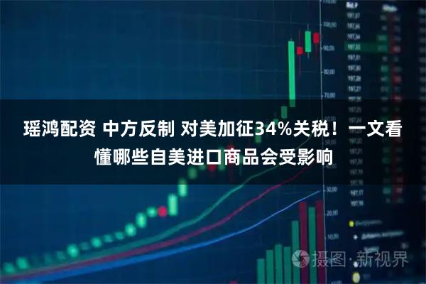 瑶鸿配资 中方反制 对美加征34%关税！一文看懂哪些自美进口商品会受影响