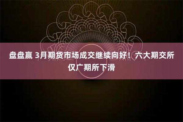 盘盘赢 3月期货市场成交继续向好！六大期交所仅广期所下滑