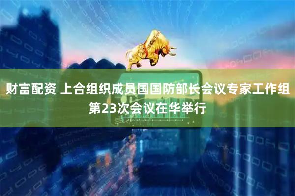 财富配资 上合组织成员国国防部长会议专家工作组第23次会议在华举行