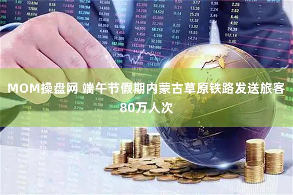 MOM操盘网 端午节假期内蒙古草原铁路发送旅客80万人次