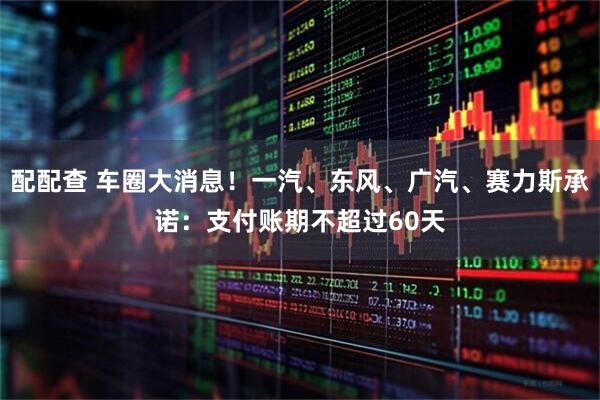 配配查 车圈大消息！一汽、东风、广汽、赛力斯承诺：支付账期不超过60天