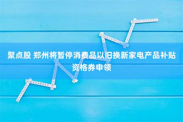 聚点股 郑州将暂停消费品以旧换新家电产品补贴资格券申领
