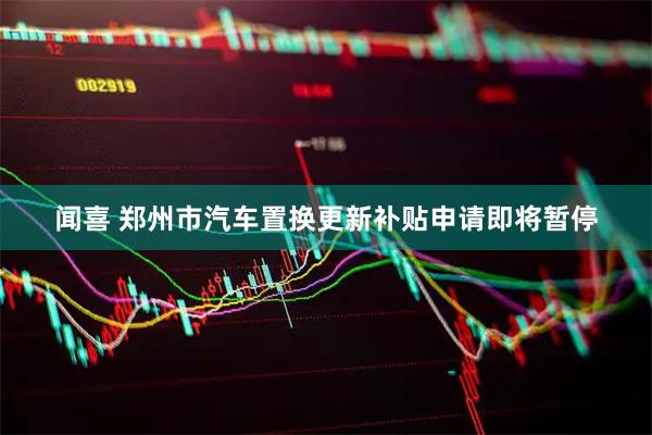 闻喜 郑州市汽车置换更新补贴申请即将暂停