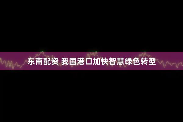 东南配资 我国港口加快智慧绿色转型