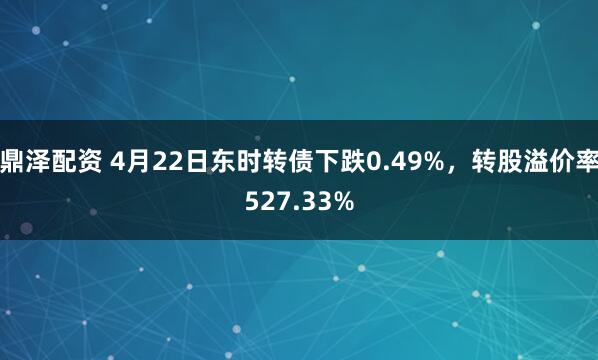 鼎泽配资 4月22日东时转债下跌0.49%，转股溢价率527.33%