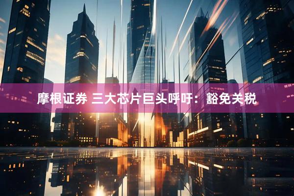 摩根证券 三大芯片巨头呼吁：豁免关税