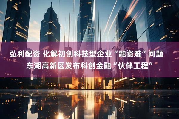 弘利配资 化解初创科技型企业“融资难”问题   东湖高新区发布科创金融“伙伴工程”