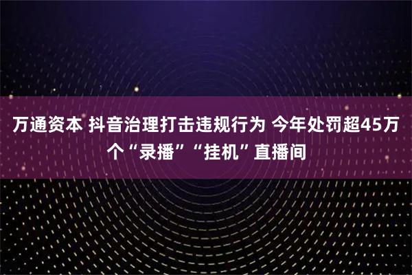 万通资本 抖音治理打击违规行为 今年处罚超45万个“录播”“挂机”直播间