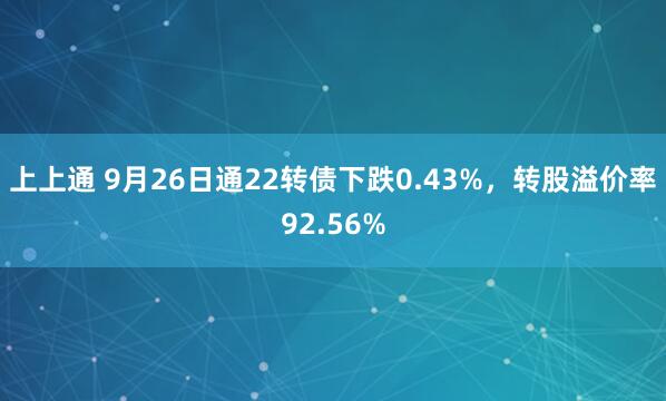 上上通 9月26日通22转债下跌0.43%，转股溢价率92.56%