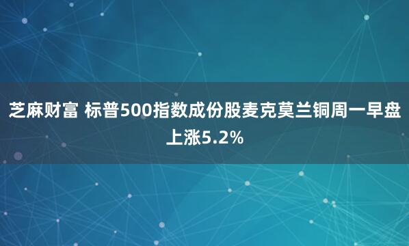 芝麻财富 标普500指数成份股麦克莫兰铜周一早盘上涨5.2%