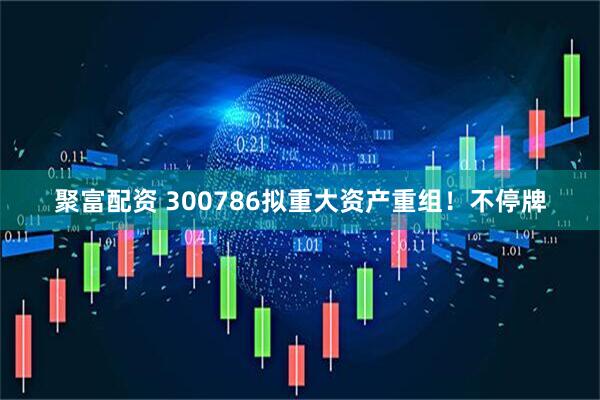 聚富配资 300786拟重大资产重组！不停牌