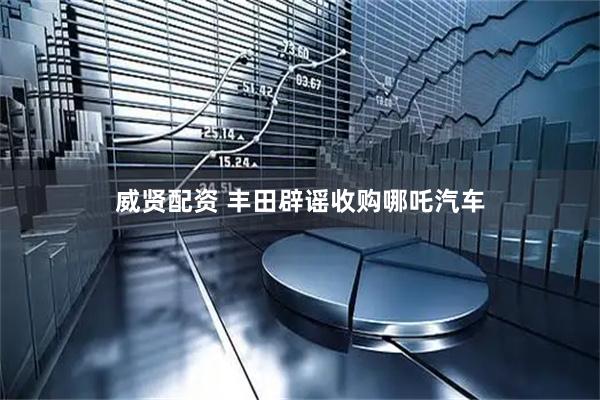 威贤配资 丰田辟谣收购哪吒汽车