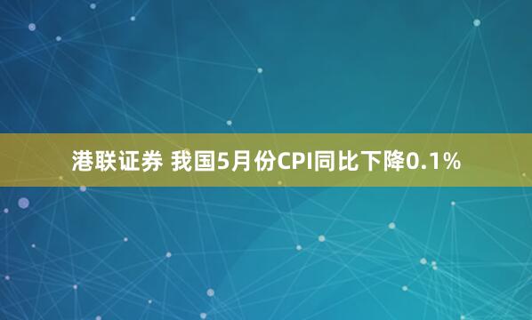 港联证券 我国5月份CPI同比下降0.1%