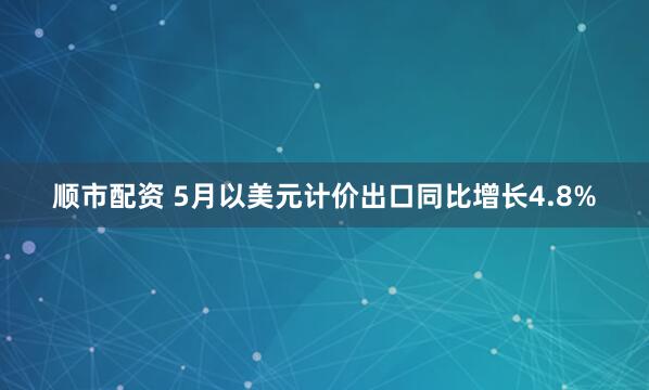 顺市配资 5月以美元计价出口同比增长4.8%