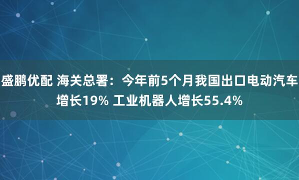 盛鹏优配 海关总署：今年前5个月我国出口电动汽车增长19% 工业机器人增长55.4%