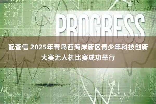 配查信 2025年青岛西海岸新区青少年科技创新大赛无人机比赛成功举行