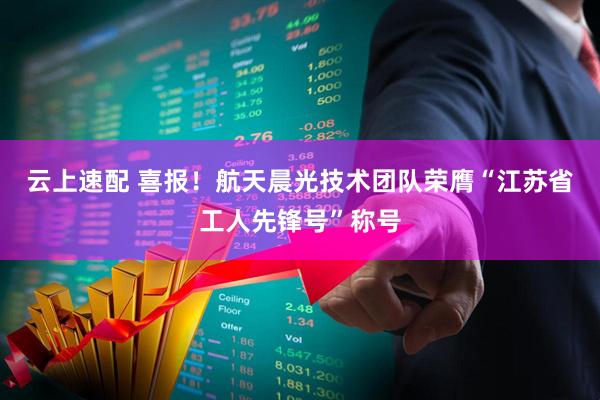 云上速配 喜报！航天晨光技术团队荣膺“江苏省工人先锋号”称号