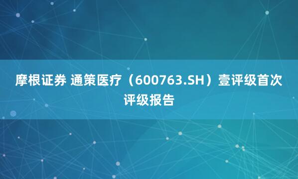 摩根证券 通策医疗（600763.SH）壹评级首次评级报告