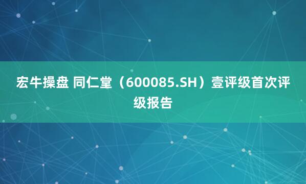 宏牛操盘 同仁堂（600085.SH）壹评级首次评级报告
