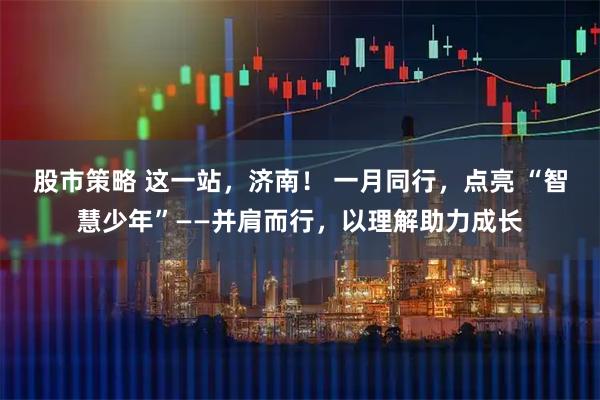 股市策略 这一站，济南！ 一月同行，点亮 “智慧少年”——并肩而行，以理解助力成长