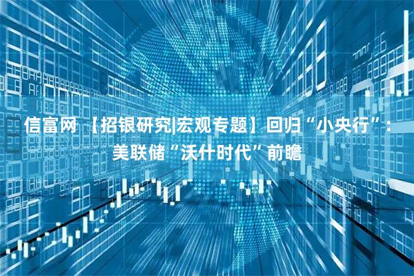 信富网 【招银研究|宏观专题】回归“小央行”：美联储“沃什时代”前瞻