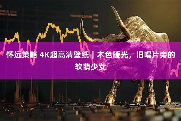 怀远策略 4K超高清壁纸｜木色暖光，旧唱片旁的软萌少女