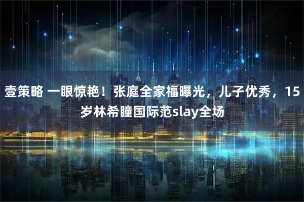 壹策略 一眼惊艳!张庭全家福曝光,儿子优秀,15岁林希瞳国际范slay全场