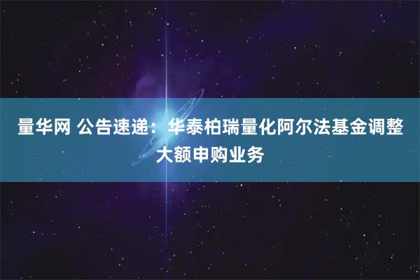 量华网 公告速递：华泰柏瑞量化阿尔法基金调整大额申购业务