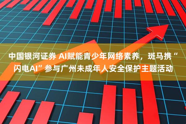 中国银河证券 AI赋能青少年网络素养，斑马携“闪电AI”参与广州未成年人安全保护主题活动