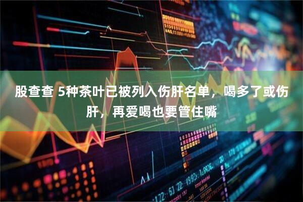 股查查 5种茶叶已被列入伤肝名单，喝多了或伤肝，再爱喝也要管住嘴